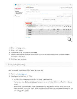 4. Enter a campaign name.
5. Enter a daily budget.
6. Choose your target locations and languages.
7. Create a new video ad or skip to the next step. You can see instructions on how to create an ad in a
later topic in this article.
8. Click Save and continue.
First, you'll need to tell us how you'd like to price your ads:
1. Name your targeting group.
2. Select your cost-per-view (CPV) bid:
You can select a default max CPV bid for all ads in the campaign.
You can also click Customize bids per format to set an individual CPV bid per TrueView video ad
format.
Get updated traffic estimates: If you change your bid or any targeting options on the page, your
traffic estimates will update. Press "Enter" on your keyboard after you change the amount in the bid
field to trigger the update.
Select your targeting settings
 