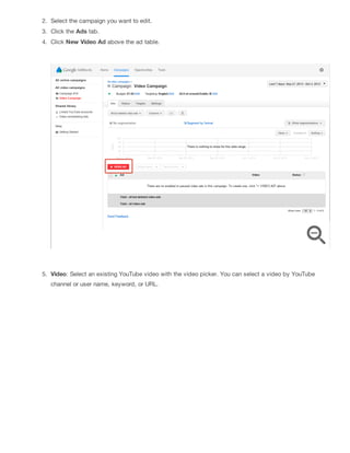 2. Select the campaign you want to edit.
3. Click the Ads tab.
4. Click New Video Ad above the ad table.
5. Video: Select an existing YouTube video with the video picker. You can select a video by YouTube
channel or user name, keyword, or URL.
 