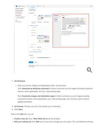7. Ad Attributes:
Enter your ad text, Display and Destination URLs, and ad name.
Click Advanced ad attributes (optional) to further customize your ad images (including companion
banners where applicable), and your video landing page.
Click Customize images and destination page to further customize your ad images (including
companion banners where applicable), your video landing page, and YouTube custom channel
gadget parameters.
8. Ad Preview: Preview your ad in the formats you've selected.
9. Click Save.
Later on the Ads tab, you can:
Create a new ad: Click +New Video Ad above the ad table.
Edit your existing ad: Click Edit next to your ad to change your ad content. This will delete the existing
 