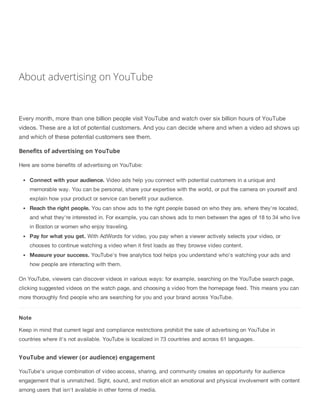About advertising on YouTube
Every month, more than one billion people visit YouTube and watch over six billion hours of YouTube
videos. These are a lot of potential customers. And you can decide where and when a video ad shows up
and which of these potential customers see them.
Benefits of advertising on YouTube
Here are some benefits of advertising on YouTube:
Connect with your audience. Video ads help you connect with potential customers in a unique and
memorable way. You can be personal, share your expertise with the world, or put the camera on yourself and
explain how your product or service can benefit your audience.
Reach the right people. You can show ads to the right people based on who they are, where they're located,
and what they're interested in. For example, you can shows ads to men between the ages of 18 to 34 who live
in Boston or women who enjoy traveling.
Pay for what you get. With AdWords for video, you pay when a viewer actively selects your video, or
chooses to continue watching a video when it first loads as they browse video content.
Measure your success. YouTube's free analytics tool helps you understand who's watching your ads and
how people are interacting with them.
On YouTube, viewers can discover videos in various ways: for example, searching on the YouTube search page,
clicking suggested videos on the watch page, and choosing a video from the homepage feed. This means you can
more thoroughly find people who are searching for you and your brand across YouTube.
Note
Keep in mind that current legal and compliance restrictions prohibit the sale of advertising on YouTube in
countries where it's not available. YouTube is localized in 73 countries and across 61 languages.
YouTube and viewer (or audience) engagement
YouTube's unique combination of video access, sharing, and community creates an opportunity for audience
engagement that is unmatched. Sight, sound, and motion elicit an emotional and physical involvement with content
among users that isn't available in other forms of media.
 