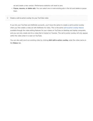 ad and create a new version. Performance statistics will reset to zero.
Pause, resume, or delete ads: You can select one or more existing ads in the list and delete or pause
them.
If you link your YouTube and AdWords accounts, you'll have the option to create a call-to-action overlay
when you first create a video ad with AdWords for video. This is the same call-to-action overlay feature
available through the video editing features for your videos on YouTube on desktop and laptop computers,
and you can only create one for a video that is hosted on Youtube. The call-to-action overlay will only appear
within the video when it is seen on YouTube.
You can also add one to an existing video by clicking Add call-to-action overlay under the video name on
the Videos tab.
Create a call-to-action overlay for your YouTube video
 