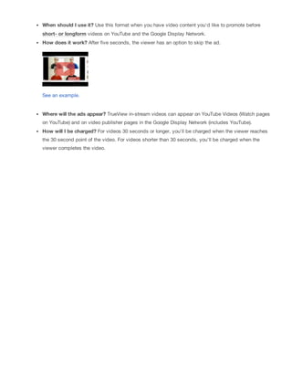 When should I use it? Use this format when you have video content you'd like to promote before
short- or longform videos on YouTube and the Google Display Network.
How does it work? After five seconds, the viewer has an option to skip the ad.
See an example.
Where will the ads appear? TrueView in-stream videos can appear on YouTube Videos (Watch pages
on YouTube) and on video publisher pages in the Google Display Network (includes YouTube).
How will I be charged? For videos 30 seconds or longer, you'll be charged when the viewer reaches
the 30 second point of the video. For videos shorter than 30 seconds, you'll be charged when the
viewer completes the video.
 