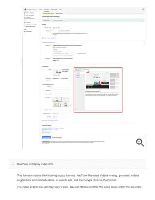 This format includes the following legacy formats: YouTube Promoted Videos overlay, promoted videos
suggestions and related videos, in-search ads, and the Google Click-to-Play format.
The video ad preview unit may vary in size. You can choose whether the video plays within the ad unit or
TrueView in-display video ads
 
