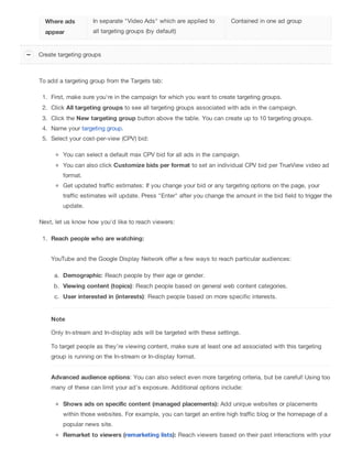Where ads
appear
In separate "Video Ads" which are applied to
all targeting groups (by default)
Contained in one ad group
To add a targeting group from the Targets tab:
1. First, make sure you're in the campaign for which you want to create targeting groups.
2. Click All targeting groups to see all targeting groups associated with ads in the campaign.
3. Click the New targeting group button above the table. You can create up to 10 targeting groups.
4. Name your targeting group.
5. Select your cost-per-view (CPV) bid:
You can select a default max CPV bid for all ads in the campaign.
You can also click Customize bids per format to set an individual CPV bid per TrueView video ad
format.
Get updated traffic estimates: If you change your bid or any targeting options on the page, your
traffic estimates will update. Press "Enter" after you change the amount in the bid field to trigger the
update.
Next, let us know how you'd like to reach viewers:
1. Reach people who are watching:
YouTube and the Google Display Network offer a few ways to reach particular audiences:
a. Demographic: Reach people by their age or gender.
b. Viewing content (topics): Reach people based on general web content categories.
c. User interested in (interests): Reach people based on more specific interests.
Note
Only In-stream and In-display ads will be targeted with these settings.
To target people as they’re viewing content, make sure at least one ad associated with this targeting
group is running on the In-stream or In-display format.
Advanced audience options: You can also select even more targeting criteria, but be careful! Using too
many of these can limit your ad's exposure. Additional options include:
Shows ads on specific content (managed placements): Add unique websites or placements
within those websites. For example, you can target an entire high traffic blog or the homepage of a
popular news site.
Remarket to viewers (remarketing lists): Reach viewers based on their past interactions with your
Create targeting groups
 