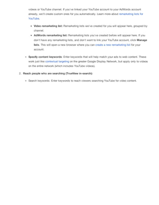 videos or YouTube channel. If you've linked your YouTube account to your AdWords account
already, we'll create custom ones for you automatically. Learn more about remarketing lists for
YouTube.
Video remarketing list: Remarketing lists we've created for you will appear here, grouped by
channel.
AdWords remarketing list: Remarketing lists you've created before will appear here. If you
don't have any remarketing lists, and don't want to link your YouTube account, click Manage
lists. This will open a new browser where you can create a new remarketing list for your
account.
Specify content keywords: Enter keywords that will help match your ads to web content. These
work just like contextual targeting on the greater Google Display Network, but apply only to videos
on the entire network (which includes YouTube videos).
2. Reach people who are searching (TrueView in-search):
Search keywords: Enter keywords to reach viewers searching YouTube for video content.
 