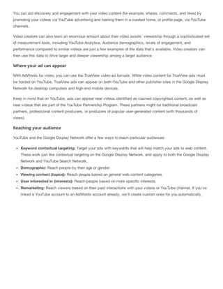 You can aid discovery and engagement with your video content (for example, shares, comments, and likes) by
promoting your videos via YouTube advertising and hosting them in a curated home, or profile page, via YouTube
channels.
Video creators can also learn an enormous amount about their video assets' viewership through a sophisticated set
of measurement tools, including YouTube Analytics. Audience demographics, levels of engagement, and
performance compared to similar videos are just a few examples of the data that's available. Video creators can
then use this data to drive larger and deeper viewership among a target audience.
Where your ad can appear
With AdWords for video, you can use the TrueView video ad formats. While video content for TrueView ads must
be hosted on YouTube, TrueView ads can appear on both YouTube and other publisher sites in the Google Display
Network for desktop computers and high-end mobile devices.
Keep in mind that on YouTube, ads can appear near videos identified as claimed copyrighted content, as well as
near videos that are part of the YouTube Partnership Program. These partners might be traditional broadcast
partners, professional content producers, or producers of popular user-generated content (with thousands of
views).
Reaching your audience
YouTube and the Google Display Network offer a few ways to reach particular audiences:
Keyword contextual targeting: Target your ads with keywords that will help match your ads to web content.
These work just like contextual targeting on the Google Display Network, and apply to both the Google Display
Network and YouTube Search Network.
Demographic: Reach people by their age or gender.
Viewing content (topics): Reach people based on general web content categories.
User interested in (interests): Reach people based on more specific interests.
Remarketing: Reach viewers based on their past interactions with your videos or YouTube channel. If you've
linked a YouTube account to an AdWords account already, we'll create custom ones for you automatically.
 