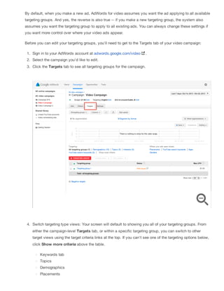 By default, when you make a new ad, AdWords for video assumes you want the ad applying to all available
targeting groups. And yes, the reverse is also true -- if you make a new targeting group, the system also
assumes you want the targeting group to apply to all existing ads. You can always change these settings if
you want more control over where your video ads appear.
Before you can edit your targeting groups, you'll need to get to the Targets tab of your video campaign:
1. Sign in to your AdWords account at adwords.google.com/video .
2. Select the campaign you'd like to edit.
3. Click the Targets tab to see all targeting groups for the campaign.
4. Switch targeting type views: Your screen will default to showing you all of your targeting groups. From
either the campaign-level Targets tab, or within a specific targeting group, you can switch to other
target views using the target criteria links at the top. If you can't see one of the targeting options below,
click Show more criteria above the table.
Keywords tab
Topics
Demographics
Placements
 