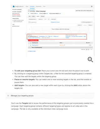 To edit your targeting group bid: Place your cursor over the bid and click the pencil icon to edit.
By clicking on a targeting group within Targets tab, a filter for the selected targeting group is enabled.
You can then edit the targets within the targeting group.
Pause or resume targets: You can select one or more existing targets in the list, and then enable or
pause them.
Add targets: You can also add a new target within each type by clicking the Add button above the
targets list.
You'll use the Targets tab to review the performance of the targeting groups you've previously created for a
campaign. Each targeting group contains different targeting types and applies to all video ads in the
campaign. The tab is only available at the individual video campaign level.
Manage your targeting groups
 