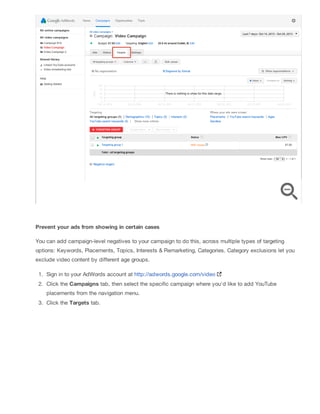 Prevent your ads from showing in certain cases
You can add campaign-level negatives to your campaign to do this, across multiple types of targeting
options: Keywords, Placements, Topics, Interests & Remarketing, Categories. Category exclusions let you
exclude video content by different age groups.
1. Sign in to your AdWords account at http://adwords.google.com/video
2. Click the Campaigns tab, then select the specific campaign where you'd like to add YouTube
placements from the navigation menu.
3. Click the Targets tab.
 
