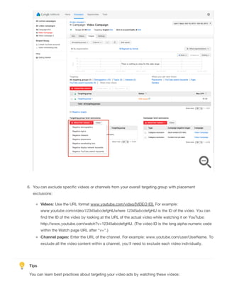 6. You can exclude specific videos or channels from your overall targeting group with placement
exclusions:
Videos: Use the URL format www.youtube.com/video/[VIDEO ID]. For example:
www.youtube.com/video/12345abcdefgHIJwhere 12345abcdefgHIJ is the ID of the video. You can
find the ID of the video by looking at the URL of the actual video while watching it on YouTube:
http://www.youtube.com/watch?v=12345abcdefgHIJ. (The video ID is the long alpha-numeric code
within the Watch page URL after "v=".)
Channel pages: Enter the URL of the channel. For example: www.youtube.com/user/UserName. To
exclude all the video content within a channel, you'll need to exclude each video individually.
Tips
You can learn best practices about targeting your video ads by watching these videos:
 