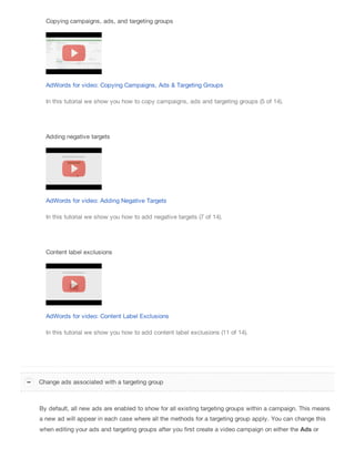 Copying campaigns, ads, and targeting groups
AdWords for video: Copying Campaigns, Ads & Targeting Groups
In this tutorial we show you how to copy campaigns, ads and targeting groups (5 of 14).
Adding negative targets
AdWords for video: Adding Negative Targets
In this tutorial we show you how to add negative targets (7 of 14).
Content label exclusions
AdWords for video: Content Label Exclusions
In this tutorial we show you how to add content label exclusions (11 of 14).
By default, all new ads are enabled to show for all existing targeting groups within a campaign. This means
a new ad will appear in each case where all the methods for a targeting group apply. You can change this
when editing your ads and targeting groups after you first create a video campaign on either the Ads or
Change ads associated with a targeting group
 
