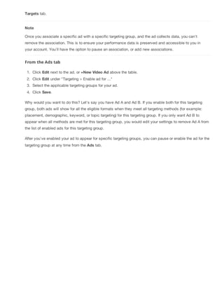 Targets tab.
Note
Once you associate a specific ad with a specific targeting group, and the ad collects data, you can't
remove the association. This is to ensure your performance data is preserved and accessible to you in
your account. You'll have the option to pause an association, or add new associations.
From the Ads tab
1. Click Edit next to the ad, or +New Video Ad above the table.
2. Click Edit under "Targeting > Enable ad for ..."
3. Select the applicable targeting groups for your ad.
4. Click Save.
Why would you want to do this? Let's say you have Ad A and Ad B. If you enable both for this targeting
group, both ads will show for all the eligible formats when they meet all targeting methods (for example:
placement, demographic, keyword, or topic targeting) for this targeting group. If you only want Ad B to
appear when all methods are met for this targeting group, you would edit your settings to remove Ad A from
the list of enabled ads for this targeting group.
After you've enabled your ad to appear for specific targeting groups, you can pause or enable the ad for the
targeting group at any time from the Ads tab.
 