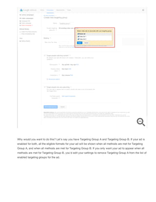 Why would you want to do this? Let's say you have Targeting Group A and Targeting Group B. If your ad is
enabled for both, all the eligible formats for your ad will be shown when all methods are met for Targeting
Group A, and when all methods are met for Targeting Group B. If you only want your ad to appear when all
methods are met for Targeting Group B, you'd edit your settings to remove Targeting Group A from the list of
enabled targeting groups for the ad.
 