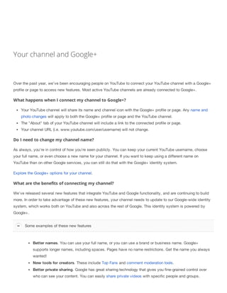 Your channel and Google+
Over the past year, we’ve been encouraging people on YouTube to connect your YouTube channel with a Google+
profile or page to access new features. Most active YouTube channels are already connected to Google+.
What happens when I connect my channel to Google+?
Your YouTube channel will share its name and channel icon with the Google+ profile or page. Any name and
photo changes will apply to both the Google+ profile or page and the YouTube channel.
The "About" tab of your YouTube channel will include a link to the connected profile or page.
Your channel URL (i.e. www.youtube.com/user/username) will not change.
Do I need to change my channel name?
As always, you're in control of how you're seen publicly. You can keep your current YouTube username, choose
your full name, or even choose a new name for your channel. If you want to keep using a different name on
YouTube than on other Google services, you can still do that with the Google+ identity system.
Explore the Google+ options for your channel.
What are the benefits of connecting my channel?
We've released several new features that integrate YouTube and Google functionality, and are continuing to build
more. In order to take advantage of these new features, your channel needs to update to our Google-wide identity
system, which works both on YouTube and also across the rest of Google. This identity system is powered by
Google+.
Better names. You can use your full name, or you can use a brand or business name. Google+
supports longer names, including spaces. Pages have no name restrictions. Get the name you always
wanted!
New tools for creators. These include Top Fans and comment moderation tools.
Better private sharing. Google has great sharing technology that gives you fine-grained control over
who can see your content. You can easily share private videos with specific people and groups.
Some examples of these new features
 
