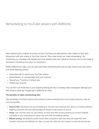 Remarketing to YouTube viewers with AdWords
Show tailored ads to millions of viewers across YouTube and video partner sites, based on their past
interactions with your videos or YouTube channel. This is also known as “video remarketing.” By
reinforcing your message with people who have already seen your videos or channel, you’re more likely to
succeed in increasing your return on investment.
Within AdWords for video, you can generate video remarketing lists that include viewers who have done
one of the following actions:
Interacted with or viewed your YouTube videos.
Subscribed to, or unsubscribed from your channel.
Viewed your TrueView in-stream ads.
Visited your channel.
You can then use these lists in your targeting settings for new or existing video campaigns. Manage your
lists anytime within the Targets tab in AdWords for video.
The benefits of video remarketing lists
Take advantage of YouTube creatives and content to create remarketing lists of your target audiences. Here are
some key benefits:
Improve ROI: Advertisers who use remarketing on YouTube have improved their return on investment (ROI) by
targeting customers who have demonstrated an interest in their product or service.
Scope: Your YouTube video can earn millions of views (and often quickly) allowing you to reach potential
customers on your remarketing list sooner than with other remarketing methods.
Efficient pricing: The AdWords auction model offers competitive rates that meet your target ROI. With
TrueView video ads and AdWords for video, you pay only when the user chooses to watch the ad (cost per
 