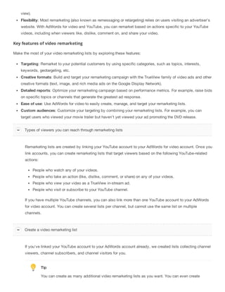 view).
Flexibility: Most remarketing (also known as remessaging or retargeting) relies on users visiting an advertiser’s
website. With AdWords for video and YouTube, you can remarket based on actions specific to your YouTube
videos, including when viewers like, dislike, comment on, and share your video.
Key features of video remarketing
Make the most of your video remarketing lists by exploring these features:
Targeting: Remarket to your potential customers by using specific categories, such as topics, interests,
keywords, geotargeting, etc.
Creative formats: Build and target your remarketing campaign with the TrueView family of video ads and other
creative formats (text, image, and rich media ads on the Google Display Network).
Detailed reports: Optimize your remarketing campaign based on performance metrics. For example, raise bids
on specific topics or channels that generate the greatest ad response.
Ease of use: Use AdWords for video to easily create, manage, and target your remarketing lists.
Custom audiences: Customize your targeting by combining your remarketing lists. For example, you can
target users who viewed your movie trailer but haven’t yet viewed your ad promoting the DVD release.
Remarketing lists are created by linking your YouTube account to your AdWords for video account. Once you
link accounts, you can create remarketing lists that target viewers based on the following YouTube-related
actions:
People who watch any of your videos.
People who take an action (like, dislike, comment, or share) on any of your videos.
People who view your video as a TrueView in-stream ad.
People who visit or subscribe to your YouTube channel.
If you have multiple YouTube channels, you can also link more than one YouTube account to your AdWords
for video account. You can create several lists per channel, but cannot use the same list on multiple
channels.
If you've linked your YouTube account to your AdWords account already, we created lists collecting channel
viewers, channel subscribers, and channel visitors for you.
Tip
You can create as many additional video remarketing lists as you want. You can even create
Types of viewers you can reach through remarketing lists
Create a video remarketing list
 