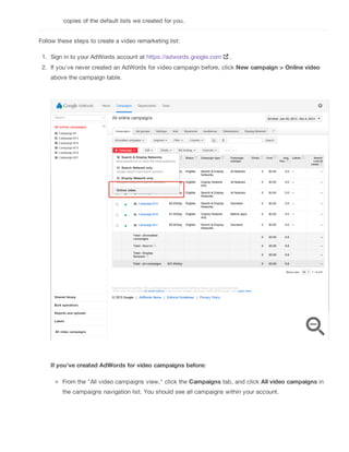 copies of the default lists we created for you.
Follow these steps to create a video remarketing list:
1. Sign in to your AdWords account at https://adwords.google.com .
2. If you've never created an AdWords for video campaign before, click New campaign > Online video
above the campaign table.
If you've created AdWords for video campaigns before:
From the "All video campaigns view," click the Campaigns tab, and click All video campaigns in
the campaigns navigation list. You should see all campaigns within your account.
 