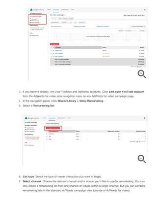 3. If you haven't already, link your YouTube and AdWords accounts. Click Link your YouTube account
from the AdWords for video side navigation menu on any AdWords for video campaign page.
4. In the navigation panel, click Shared Library > Video Remarketing.
5. Select + Remarketing list.
6. List type: Select the type of viewer interaction you want to target.
7. Select channel: Choose the relevant channel and/or videos you'd like to use for remarketing. You can
only create a remarketing list from one channel or videos within a single channel, but you can combine
remarketing lists in the standard AdWords campaign view (outside of AdWords for video).
 