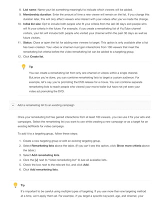 8. List name: Name your list something meaningful to indicate which viewers will be added.
9. Membership duration: Enter the amount of time a new viewer will remain on the list. If you change this
duration later, this will only affect viewers who interact with your videos after you've made the change.
10. Initial list size: Opt to include both people who fit your criteria from the last 30 days and people who
will fit your criteria in the future. For example, if you create a remarketing list of YouTube channel
visitors, your list will include both people who visited your channel within the past 30 days as well as
future visitors.
11. Status: Close or open the list for adding new viewers to target. This option is only available after a list
has been created. Your video or channel must gain interactions from 100 viewers that meet the
remarketing list criteria before the video remarketing list can be added to a targeting group.
12. Click Create list.
Tip
You can create a remarketing list from only one channel or videos within a single channel.
But,once you’re done, you can combine remarketing lists to target a custom audience. For
example, let’s say you’re promoting the DVD release for a movie. You can combine separate
remarketing lists to reach people who viewed your movie trailer but have not yet seen your
video ad promoting the DVD.
Once your remarketing list has gained interactions from at least 100 viewers, you can use it for your ads and
campaigns. Select the remarketing list you want to use while creating a new campaign or as a target for an
existing AdWords for video campaign.
To add it to a targeting group, follow these steps:
1. Create a new targeting group or edit an existing targeting group.
2. Select Remarketing lists above the table. (If you can't see this option, click Show more criteria above
the table.)
3. Select Add remarketing lists.
4. Click the [+] next to "Video remarketing list" to see all available lists.
5. Check the box next to the relevant list, and click Add.
6. Click Add remarketing lists.
Tip
It's important to be careful using multiple types of targeting. If you use more than one targeting method
at a time, we'll apply them all. For example, if you target a specific keyword, age, and channel, your
Add a remarketing list to an existing campaign
 