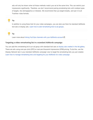 ads will only be shown when all those methods match your ad at the same time. This can restrict your
impressions significantly. Therefore, we don't recommend pairing remarketing lists with multiple types
of targets, like demographics or interests. We recommend that you target broadly, and opt in to all
TrueView video formats.
Tip
In addition to using these lists for your video campaigns, you can also use them for standard AdWords
text ads or display ads. Learn how to add remarketing lists to ad groups.
Tip
Learn more about linking YouTube channels with your AdWords account .
Targeting a video remarketing list in a standard AdWords campaign
You can add this remarketing list to an ad group with standard text ads or display ads created in the Ad gallery.
These are ads using cost-per-click (CPC) or cost-per-thousand impressions (CPM) pricing. To do this, use the
Display Network tab in your standard AdWords campaign view to target the remarketing lists you just created.
Learn how to manage remarketing lists and targeting for your AdWords for video campaign.
 