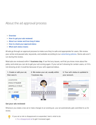 About the ad approval process
Overview
How to get your ads reviewed
About our review and how long it takes
How to check your approval status
What each status means
All ads go through an approval process to make sure they're safe and appropriate for users. We review
your active and paused ads, keywords, and website according to our advertising policies. Some ads won't
run during this review.
Most ads are reviewed within 1 business day. If we find any issues, we'll let you know more about the
policy and what you can do to get your ad running again. If your ad isn't showing for certain users, or if it's
not showing at all, it could be because of your ad's approval status.
1. Create or edit your ad,
then save it.
2. We review your ad, usually within
1 business day.
3. Your ad's status is updated in
your account.
Get your ads reviewed
Whenever you create a new ad or make changes to an existing ad, your ad automatically gets submitted to us for
review.
If your ad or site is disapproved or suspended, here's what to do:
fix a disapproved ad to get it reviewed again
 