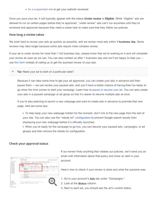 fix a suspended site to get your website reviewed
Once you save your ad, it will typically appear with the status Under review or Eligible. While "eligible" ads are
allowed to run on certain pages before they're approved, "under review" ads can't run anywhere until they're
reviewed and approved because they need a closer look to make sure that they follow our policies.
How long a review takes
We work hard to review your ads as quickly as possible, and we review most ads within 1 business day. Some
reviews may take longer because some ads require more complex review.
If your ad is under review for more than 1 full business day, please know that we're working on it and will complete
your review as soon as we can. You can also contact us after 1 business day and we'll be happy to help you --
use this form instead of calling us to get the quickest review of your ads.
Because it can take some time to get your ad approved, you can create your ads in advance and then
pause them -- we can review your paused ads, and you'll have a better chance of having them be ready to
go when the time comes to start your campaign. Learn how to pause or resume your ad. You can also create
your ads in a paused campaign or ad group so that it's easier to resume multiple ads at once.
If you're also planning to launch a new webpage and want to create ads in advance to promote that new
page, here are some tips:
To help keep your new webpage hidden for the moment, don't link to the new page from the rest of
your site. You can also use the "robots.txt" configuration to prevent Google search results from
displaying your new webpage before it's officially launched.
When you're ready for the campaign to go live, you can resume your paused ads, campaigns, or ad
groups and then remove the robots.txt configuration.
Check your approval status
If our review finds anything that violates our policies, we'll send you an
email with information about that policy and show an alert in your
account.
Here's how to check if your review is done and what the outcome was:
1. Go to your account's Ads tab under "Campaigns."
2. Look at the Status column.
3. Next to each ad, you should see the ad's current status.
Tip: Need your ad to start on a particular date?
 
