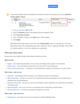 To see more detailed policy information (or to check the status of a paused ad), you can enable the
"Policy details" column.
1. Visit your account's Ads tab .
2. Click the Columns button in the toolbar above the statistics table.
3. Click Customize columns.
4. In the "Attributes" section, click Add next to "Policy details."
5. Click Apply.
After following the steps above, you'll now see a Policy details column in your Ads tab. You'll see
details there about why a disapproved ad wasn't approved, why an "approved (limited)" ad is limited
to a certain audience, or why your website was suspended.
What each status means
We give your ad an approval status both before and after our review:
Before review:
Eligible -- Ad is still being reviewed, but it can show on Google search pages in the meantime.
Under review -- Ad is still being reviewed and can't show until it's been approved.
Not yet serving (video ads) -- A video ad is not yet approved to appear on YouTube but is under review.
After review - ads can run:
Approved -- Ad complies with our policies, so it's allowed to show for all audiences.
Approved (limited) -- Ad can run, but not in all situations due to policy restrictions such as those around
trademark use and gambling ads.
Approved (non-family) -- Ad can run, but not in all situations due to restrictions on content that we consider
"non-family safe."
Approved (adult) -- Ad can run, but not in all situations due to restrictions on adult content.
Serving (video ads) -- A video ad is approved to appear on YouTube.
After review - ads cannot run:
Disapproved -- Ad cannot run as it is now because it violates AdWords policy.
Visit AdWords
 