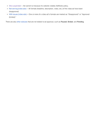 Site suspended -- Ad cannot run because its website violates AdWords policy.
Not serving (video ads) -- All formats (headline, description, video, etc.) of the video ad have been
disapproved.
With issues (video ads) -- One or more of a video ad's formats are marked as "Disapproved" or "Approved
(limited)."
There are also other statuses that are not related to ad approval, such as Paused, Ended, and Pending.
 