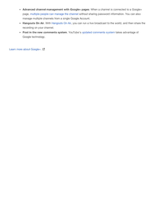 Advanced channel management with Google+ pages: When a channel is connected to a Google+
page, multiple people can manage the channel without sharing password information. You can also
manage multiple channels from a single Google Account.
Hangouts On Air. With Hangouts On Air, you can run a live broadcast to the world, and then share the
recording on your channel.
Post in the new comments system. YouTube's updated comments system takes advantage of
Google technology.
Learn more about Google+.
 