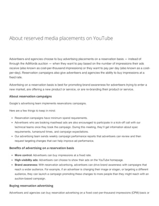 About reserved media placements on YouTube
Advertisers and agencies choose to buy advertising placements on a reservation basis — instead of
through the AdWords auction — when they want to pay based on the number of impressions their ads
receive (also known as cost-per-thousand impressions) or they want to pay per day (also known as a cost-
per-day). Reservation campaigns also give advertisers and agencies the ability to buy impressions at a
fixed rate.
Advertising on a reservation basis is best for promoting brand awareness for advertisers trying to enter a
new market, are offering a new product or service, or are re-branding their product or service.
About reservation campaigns
Google's advertising team implements reservations campaigns.
Here are a few things to keep in mind:
Reservation campaigns have minimum spend requirements.
Advertisers who are booking masthead ads are also encouraged to participate in a kick-off call with our
technical teams once they book the campaign. During this meeting, they'll get information about spec
requirements, turnaround times, and campaign expectations.
Our advertising team sends weekly campaign performance reports that advertisers can review and then
request targeting changes that can help improve ad performance.
Benefits of advertising on a reservation basis
More control: Advertisers can buy impressions at a fixed rate.
High-visibility ads: Advertisers can choose to show their ads on the YouTube homepage.
Brand awareness: With reservation advertising, advertisers can drive brand awareness with campaigns that
reach a wider audience. For example, if an advertiser is changing their image or slogan, or targeting a different
audience, they can launch a campaign promoting these changes to more people than they might reach with an
auction-based campaign.
Buying reservation advertising
Advertisers and agencies can buy reservation advertising on a fixed cost-per-thousand impressions (CPM) basis or
 