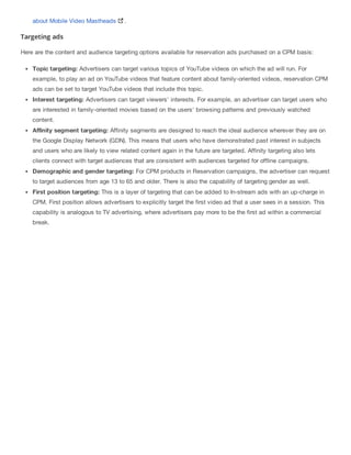 about Mobile Video Mastheads .
Targeting ads
Here are the content and audience targeting options available for reservation ads purchased on a CPM basis:
Topic targeting: Advertisers can target various topics of YouTube videos on which the ad will run. For
example, to play an ad on YouTube videos that feature content about family-oriented videos, reservation CPM
ads can be set to target YouTube videos that include this topic.
Interest targeting: Advertisers can target viewers' interests. For example, an advertiser can target users who
are interested in family-oriented movies based on the users' browsing patterns and previously watched
content.
Affinity segment targeting: Affinity segments are designed to reach the ideal audience wherever they are on
the Google Display Network (GDN). This means that users who have demonstrated past interest in subjects
and users who are likely to view related content again in the future are targeted. Affinity targeting also lets
clients connect with target audiences that are consistent with audiences targeted for offline campaigns.
Demographic and gender targeting: For CPM products in Reservation campaigns, the advertiser can request
to target audiences from age 13 to 65 and older. There is also the capability of targeting gender as well.
First position targeting: This is a layer of targeting that can be added to In-stream ads with an up-charge in
CPM. First position allows advertisers to explicitly target the first video ad that a user sees in a session. This
capability is analogous to TV advertising, where advertisers pay more to be the first ad within a commercial
break.
 