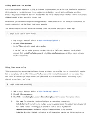 Adding a call-to-action overlay
Call-to-action overlays are eligible to show on TrueView in-display video ads on YouTube. This feature is available
at no extra cost to you, can increase viewer engagement, and add an interesting element to your ads. Also,
because they’re associated with the video instead of the ad, call-to-action overlays will show whether your video is
triggered through an ad or an organic (unpaid) view.
For example, you can mention a specific selling point about your business to put you above your competitors, or
mention what visitors can find if they click to your web site.
Just advertising your channel? Tell people what new videos you may be posting soon. Here's how:
Sign in to your AdWords account at https://adwords.google.com .
Click All video campaigns.
On the Videos tab, click + Add call-to-action.
If you don't see this option, you may still need to link your YouTube account with your AdWords
account. Click Linked YouTube Account, select Link YouTube account, and then sign in with your
YouTube credentials.
Using video remarketing
Video remarketing is a powerful tool that takes viewers' activity on your YouTube channel to create highly specific
lists to retarget your ads to. After linking your YouTube account to your AdWords account, you can create these
lists based on various ways people interact with your videos, such as watching a video, subscribing to your
channel, or even liking. Here's how:
1. Sign in to your AdWords account at https://adwords.google.com .
2. Click All video campaigns.
3. Click Video remarketing lists, select + Remarketing list, and then select the required criteria:
4. List type: The interaction the viewer has taken on your videos, channel, etc.
Select channel: If you’re linked to multiple accounts, you can select the account to create your list.
List name: Name it something you’ll remember, such as “Liked my channel.”
Membership duration: Select how long you’d like to remarket to this audience.
Initial list size: Opt to include both people who fit your criteria from the last 30 days and people
Steps to add a call-to-action overlay
Steps to use video remarketing
 