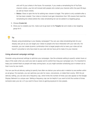 who will fit your criteria in the future. For example, if you create a remarketing list of YouTube
channel visitors, your list will include both people who visited your channel within the past 30 days
as well as future visitors.
Status: Close or open the list for adding new viewers to target. This option is only available after a
list has been created. Your video or channel must gain interactions from 100 viewers that meet the
remarketing list criteria before the video remarketing list can be added to a targeting group.
5. Choose Create list.
6. Once you’ve created your list, make sure to go back to the Targets tab and create a new targeting
group for it.
Tip
Already using remarketing in your display campaigns? You can use video remarketing lists for your
display ads just as you can target your videos to people who have interacted with your web site. For
example, you can create dynamic combination lists to target people who’ve seen your video ad but
haven’t converted or who have been to your web site but have yet to make it to your channel.
Using advanced campaign settings
Consider using advanced settings to optimize your campaigns. Use the schedule setting to specify certain hours or
days of the week when you want your ads to appear and to control how long your campaign runs. It's important to
keep your content fresh so people will keep coming back, so you might consider scheduling your in-stream ad so
that it runs for one month.
You can use the ad delivery setting to specify how often we deliver your active ads in relation to one another within
an ad group. For example, you can optimize your ads for views, conversions, or rotate them evenly. With the ad
delivery setting, you can also set a frequency cap, which limits the number of times your ads appear on the Google
Display Network to a unique user. Setting a frequency cap can be helpful if you want to limit the number of times
someone sees your ad, or if you want to focus more on gaining exposure to new people.
 