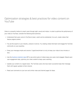 Optimization strategies & best practices for video content on
YouTube
Video is a powerful medium to reach users through sight, sound and motion. In order to optimize the performance of
your video on YouTube, consider the following best practices:
Understand that users come to YouTube to learn, watch and be entertained. As such, create videos that
feature original content.
You are the expert on your industry, product or service. Try creating videos that teach and engage the YouTube
community on your expertise.
Keep your message simple and concise. A good benchmark is to try to keep your video to two minutes or
less.
Use the Audience retention report to see which parts of videos keep your users most engaged. Based upon
user engagement data, optimize your video content to keep users watching.
Update your content on a regular basis. The YouTube users who have been successful keep their message
fresh with regular updates to their channel.
Read user comments on your own and similar video and channel pages for ideas.
 