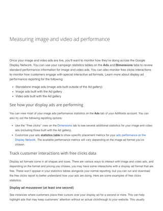 Measuring image and video ad performance
Once your image and video ads are live, you'll want to monitor how they're doing across the Google
Display Network. You can use your campaign statistics tables on the Ads and Dimensions tabs to review
standard performance information for image and video ads. You can also monitor free clicks interactions
to monitor how customers engage with special interactive ad formats. Learn more about display ad
performance reporting for the following:
Standalone image ads (image ads built outside of the Ad gallery)
Image ads built with the Ad gallery
Video ads built with the Ad gallery
See how your display ads are performing
You can view most of your image ads performance statistics on the Ads tab of your AdWords account. You can
also try out the following reporting options:
Use the "Free clicks" view on the Dimensions tab to see several additional statistics for your image and video
ads (including those built with the Ad gallery).
Customize your ads statistics table to show specific placement metrics for your ads performance on the
Display Network. The available performance metrics will vary depending on the image ad format you’ve
chosen.
Track customer interactions with free clicks data
Display ad formats come in all shapes and sizes. There are various ways to interact with image and video ads, and
depending on the format and pricing you choose, you may have some interactions with a display ad format that are
free. These won't appear in your statistics tables alongside your normal reporting, but you can run and download
the free clicks report to better understand how your ads are doing. Here are some examples of free clicks
statistics:
Display ad mouseover (at least one second)
See instances where customers place their cursors over your display ad for a second or more. This can help
highlight ads that may keep customers’ attention without an actual clickthrough to your website. This usually
 