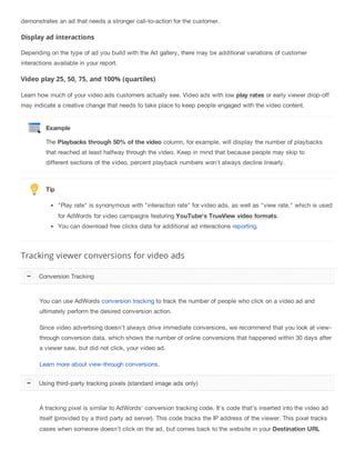 demonstrates an ad that needs a stronger call-to-action for the customer.
Display ad interactions
Depending on the type of ad you build with the Ad gallery, there may be additional variations of customer
interactions available in your report.
Video play 25, 50, 75, and 100% (quartiles)
Learn how much of your video ads customers actually see. Video ads with low play rates or early viewer drop-off
may indicate a creative change that needs to take place to keep people engaged with the video content.
Example
The Playbacks through 50% of the video column, for example, will display the number of playbacks
that reached at least halfway through the video. Keep in mind that because people may skip to
different sections of the video, percent playback numbers won't always decline linearly.
Tip
"Play rate" is synonymous with "interaction rate" for video ads, as well as "view rate," which is used
for AdWords for video campaigns featuring YouTube's TrueView video formats.
You can download free clicks data for additional ad interactions reporting.
Tracking viewer conversions for video ads
You can use AdWords conversion tracking to track the number of people who click on a video ad and
ultimately perform the desired conversion action.
Since video advertising doesn’t always drive immediate conversions, we recommend that you look at view-
through conversion data, which shows the number of online conversions that happened within 30 days after
a viewer saw, but did not click, your video ad.
Learn more about view-through conversions.
A tracking pixel is similar to AdWords' conversion tracking code. It's code that’s inserted into the video ad
itself (provided by a third party ad server). This code tracks the IP address of the viewer. This pixel tracks
cases when someone doesn’t click on the ad, but comes back to the website in your Destination URL
Conversion Tracking
Using third-party tracking pixels (standard image ads only)
 