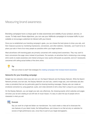 Measuring brand awareness
Branding campaigns have a unique goal: to raise awareness and visibility of your product, service, or
cause. To help reach these objectives, you can use your AdWords campaigns to increase traffic to your
website or encourage customers to interact with your brand.
Once you've established your branding campaign's goals, you can choose the best places to show your ads, and
then measure success by monitoring impressions, conversions, and other statistics. Generally, you'll want to try to
place your ads in front of as many people as possible within your target audience.
Most advertisers with branding goals are primarily concerned with creating brand awareness. They may want to
track conversions like page views instead of purchases. For example, an advertiser that's introducing a new energy
drink wants to create awareness and interest among as many sports enthusiasts as possible, and isn't necessarily
concerned with selling actual bottles of the drink online.
Tip
Not sure where to start? Get strategies for creating campaigns that increase brand awareness
Networks for your branding campaign
Google has two networks where your ads can run: the Search Network and the Display Network. While the Search
Network primarily runs text ads, the Display Network runs text ads, colorful image ads, and multimedia ads (like
video or animation) that can be particularly good for showing branding messages. Display ads can create an
emotional connection by using graphical, audio, and video elements to tell a story that's unique to your company.
On the Display Network, you can target your ads very effectively. By choosing exactly which websites and pages
will show your ad and creating an ad with lots of visual impact, it's easy to catch the eye of people who're
interested in what you sell.
Example
Say you work for a high-end Italian car manufacturer. You could create a video ad to showcase the
new features of your latest model, the SuDuperRossa, and choose to run that ad only on websites for
owners of high-performance cars, since they're part of your target demographic.
 