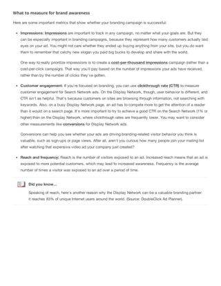 What to measure for brand awareness
Here are some important metrics that show whether your branding campaign is successful:
Impressions: Impressions are important to track in any campaign, no matter what your goals are. But they
can be especially important in branding campaigns, because they represent how many customers actually laid
eyes on your ad. You might not care whether they ended up buying anything from your site, but you do want
them to remember that catchy new slogan you paid big bucks to develop and share with the world.
One way to really prioritize impressions is to create a cost-per-thousand impressions campaign (rather than a
cost-per-click campaign). That way you'll pay based on the number of impressions your ads have received,
rather than by the number of clicks they've gotten.
Customer engagement: If you're focused on branding, you can use clickthrough rate (CTR) to measure
customer engagement for Search Network ads. On the Display Network, though, user behavior is different, and
CTR isn't as helpful. That's because customers on sites are browsing through information, not searching with
keywords. Also, on a busy Display Network page, an ad has to compete more to get the attention of a reader
than it would on a search page. It's more important to try to achieve a good CTR on the Search Network (1% or
higher) than on the Display Network, where clickthrough rates are frequently lower. You may want to consider
other measurements like conversions for Display Network ads.
Conversions can help you see whether your ads are driving branding-related visitor behavior you think is
valuable, such as sign-ups or page views. After all, aren't you curious how many people join your mailing list
after watching that expensive video ad your company just created?
Reach and frequency: Reach is the number of visitors exposed to an ad. Increased reach means that an ad is
exposed to more potential customers, which may lead to increased awareness. Frequency is the average
number of times a visitor was exposed to an ad over a period of time.
Did you know...
Speaking of reach, here's another reason why the Display Network can be a valuable branding partner:
it reaches 83% of unique Internet users around the world. (Source: DoubleClick Ad Planner).
 
