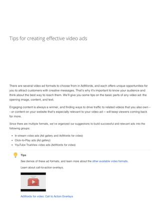 Tips for creating effective video ads
There are several video ad formats to choose from in AdWords, and each offers unique opportunities for
you to attract customers with creative messages. That's why it's important to know your audience and
think about the best way to reach them. We'll give you some tips on the basic parts of any video ad: the
opening image, content, and text.
Engaging content is always a winner, and finding ways to drive traffic to related videos that you also own -
- or content on your website that's especially relevant to your video ad -- will keep viewers coming back
for more.
Since there are multiple formats, we've organized our suggestions to build successful and relevant ads into the
following groups:
In-stream video ads (Ad gallery and AdWords for video)
Click-to-Play ads (Ad gallery)
YouTube TrueView video ads (AdWords for video)
Tips
See demos of these ad formats, and learn more about the other available video formats.
Learn about call-to-action overlays.
AdWords for video: Call to Action Overlays
 