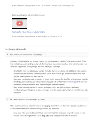 In this tutorial we show you how to add Call to Action Overlays to your videos (8 of 14).
Learn about targeting ads on mobile devices.
AdWords for video: Opting In & Out of Mobile
In this tutorial we show you how to opt in and out of mobile (10 of 14).
In-stream video ads
In-stream video ads allow you to insert your ad into the beginning or middle of other video content. While
this method is a great branding medium, it often has lower conversion rates than other online formats. Here
are a few suggestions for ways to get the most out of your campaign:
Direct traffic from your ads to your brand's YouTube channel or website with additional video content.
By continuing a customer's video experience, you're more likely to get better conversion rates than
sending your customer to a text-only site.
Make sure your landing page is relevant to the content of your ad. For YouTube landing pages, consider
directing customers to a page or brand channel tagged with an AdWords remarketing code to increase
your brand exposure and how often your message is shown to viewers.
Have a clear call-to-action within your ad, and select colors and fonts to match your brand.
Avoid using keyword targeting for your campaign, since this could significantly limit how often your ads
are shown.
Make sure the video you create for your ad is engaging. Remember, you don't have a captive audience, so
it's important to keep their attention during the video. Try these tips:
Keep your video short and sweet. Deliver your most important messages early in the video, in case
viewers stop watching before it's over. Play rates drop off significantly after 45 seconds.
Fine-tune your in-stream video ad campaign
Be creative with your in-stream video ad content
 