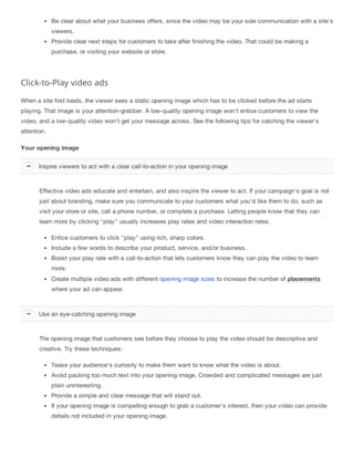 Be clear about what your business offers, since the video may be your sole communication with a site's
viewers.
Provide clear next steps for customers to take after finishing the video. That could be making a
purchase, or visiting your website or store.
Click-to-Play video ads
When a site first loads, the viewer sees a static opening image which has to be clicked before the ad starts
playing. That image is your attention-grabber. A low-quality opening image won't entice customers to view the
video, and a low-quality video won't get your message across. See the following tips for catching the viewer's
attention.
Your opening image
Effective video ads educate and entertain, and also inspire the viewer to act. If your campaign's goal is not
just about branding, make sure you communicate to your customers what you'd like them to do, such as
visit your store or site, call a phone number, or complete a purchase. Letting people know that they can
learn more by clicking "play" usually increases play rates and video interaction rates.
Entice customers to click "play" using rich, sharp colors.
Include a few words to describe your product, service, and/or business.
Boost your play rate with a call-to-action that lets customers know they can play the video to learn
more.
Create multiple video ads with different opening image sizes to increase the number of placements
where your ad can appear.
The opening image that customers see before they choose to play the video should be descriptive and
creative. Try these techniques:
Tease your audience's curiosity to make them want to know what the video is about.
Avoid packing too much text into your opening image. Crowded and complicated messages are just
plain uninteresting.
Provide a simple and clear message that will stand out.
If your opening image is compelling enough to grab a customer's interest, then your video can provide
details not included in your opening image.
Inspire viewers to act with a clear call-to-action in your opening image
Use an eye-catching opening image
 