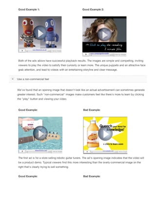 Good Example 1: Good Example 2:
Both of the ads above have successful playback results. The images are simple and compelling, inviting
viewers to play the video to satisfy their curiosity or learn more. The unique puppets and an attractive face
grab attention, and lead to videos with an entertaining storyline and clear message.
We've found that an opening image that doesn't look like an actual advertisement can sometimes generate
greater interest. Such "non-commercial" images make customers feel like there's more to learn by clicking
the "play" button and viewing your video.
Good Example: Bad Example:
The first ad is for a store selling robotic guitar tuners. The ad's opening image indicates that the video will
be a product demo. Typical viewers find this more interesting than the overly-commercial image on the
right that's clearly trying to sell something.
Good Example: Bad Example:
Use a non-commercial feel
 