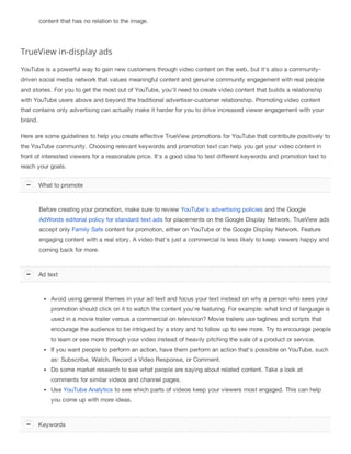 content that has no relation to the image.
TrueView in-display ads
YouTube is a powerful way to gain new customers through video content on the web, but it's also a community-
driven social media network that values meaningful content and genuine community engagement with real people
and stories. For you to get the most out of YouTube, you'll need to create video content that builds a relationship
with YouTube users above and beyond the traditional advertiser-customer relationship. Promoting video content
that contains only advertising can actually make it harder for you to drive increased viewer engagement with your
brand.
Here are some guidelines to help you create effective TrueView promotions for YouTube that contribute positively to
the YouTube community. Choosing relevant keywords and promotion text can help you get your video content in
front of interested viewers for a reasonable price. It's a good idea to test different keywords and promotion text to
reach your goals.
Before creating your promotion, make sure to review YouTube's advertising policies and the Google
AdWords editorial policy for standard text ads for placements on the Google Display Network. TrueView ads
accept only Family Safe content for promotion, either on YouTube or the Google Display Network. Feature
engaging content with a real story. A video that's just a commercial is less likely to keep viewers happy and
coming back for more.
Avoid using general themes in your ad text and focus your text instead on why a person who sees your
promotion should click on it to watch the content you're featuring. For example: what kind of language is
used in a movie trailer versus a commercial on television? Movie trailers use taglines and scripts that
encourage the audience to be intrigued by a story and to follow up to see more. Try to encourage people
to learn or see more through your video instead of heavily pitching the sale of a product or service.
If you want people to perform an action, have them perform an action that's possible on YouTube, such
as: Subscribe, Watch, Record a Video Response, or Comment.
Do some market research to see what people are saying about related content. Take a look at
comments for similar videos and channel pages.
Use YouTube Analytics to see which parts of videos keep your viewers most engaged. This can help
you come up with more ideas.
What to promote
Ad text
Keywords
 