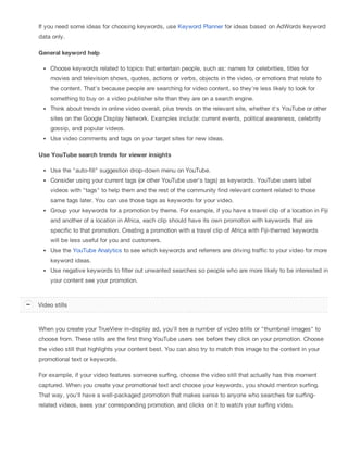 If you need some ideas for choosing keywords, use Keyword Planner for ideas based on AdWords keyword
data only.
General keyword help
Choose keywords related to topics that entertain people, such as: names for celebrities, titles for
movies and television shows, quotes, actions or verbs, objects in the video, or emotions that relate to
the content. That's because people are searching for video content, so they're less likely to look for
something to buy on a video publisher site than they are on a search engine.
Think about trends in online video overall, plus trends on the relevant site, whether it's YouTube or other
sites on the Google Display Network. Examples include: current events, political awareness, celebrity
gossip, and popular videos.
Use video comments and tags on your target sites for new ideas.
Use YouTube search trends for viewer insights
Use the "auto-fill" suggestion drop-down menu on YouTube.
Consider using your current tags (or other YouTube user's tags) as keywords. YouTube users label
videos with "tags" to help them and the rest of the community find relevant content related to those
same tags later. You can use those tags as keywords for your video.
Group your keywords for a promotion by theme. For example, if you have a travel clip of a location in Fiji
and another of a location in Africa, each clip should have its own promotion with keywords that are
specific to that promotion. Creating a promotion with a travel clip of Africa with Fiji-themed keywords
will be less useful for you and customers.
Use the YouTube Analytics to see which keywords and referrers are driving traffic to your video for more
keyword ideas.
Use negative keywords to filter out unwanted searches so people who are more likely to be interested in
your content see your promotion.
When you create your TrueView in-display ad, you'll see a number of video stills or "thumbnail images" to
choose from. These stills are the first thing YouTube users see before they click on your promotion. Choose
the video still that highlights your content best. You can also try to match this image to the content in your
promotional text or keywords.
For example, if your video features someone surfing, choose the video still that actually has this moment
captured. When you create your promotional text and choose your keywords, you should mention surfing.
That way, you'll have a well-packaged promotion that makes sense to anyone who searches for surfing-
related videos, sees your corresponding promotion, and clicks on it to watch your surfing video.
Video stills
 
