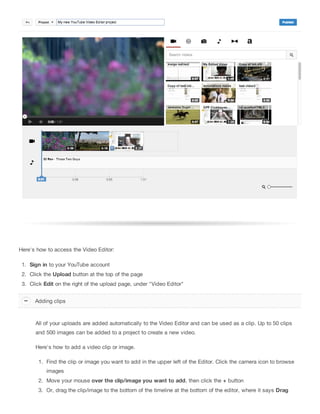 Here's how to access the Video Editor:
1. Sign in to your YouTube account
2. Click the Upload button at the top of the page
3. Click Edit on the right of the upload page, under "Video Editor"
All of your uploads are added automatically to the Video Editor and can be used as a clip. Up to 50 clips
and 500 images can be added to a project to create a new video.
Here's how to add a video clip or image.
1. Find the clip or image you want to add in the upper left of the Editor. Click the camera icon to browse
images
2. Move your mouse over the clip/image you want to add, then click the + button
3. Or, drag the clip/image to the bottom of the timeline at the bottom of the editor, where it says Drag
Adding clips
 