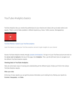 YouTube Analytics basics
YouTube Analytics lets you monitor the performance of your channel and videos with up-to-date metrics and
reports. There's a ton of data available in different reports (e.g. Views, Traffic sources, Demographics).
YouTube Partners: Guide to your YouTube analytics
Learn the basics on using your YouTube analytics account to gain insights on your channel
Access YouTube Analytics directly through youtube.com/analytics. Or sign in to your YouTube account and click on
the arrow next to Upload at the top of the page, then Analytics. Then, use the left hand menu to navigate to all
the different YouTube Analytics reports.
Viewing data in YouTube Analytics
Here are some basic ways of viewing and understanding all the different types of data you'll find in the various
YouTube Analytics reports.
Filter your data
At the top of many reports you can get the precise information you're looking for by filtering your reports by
Content, Geography, and Date.
 
