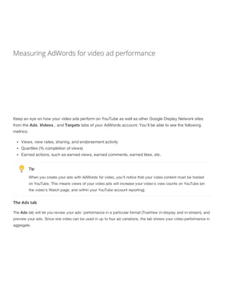 Measuring AdWords for video ad performance
Keep an eye on how your video ads perform on YouTube as well as other Google Display Network sites
from the Ads, Videos , and Targets tabs of your AdWords account. You'll be able to see the following
metrics:
Views, view rates, sharing, and endorsement activity
Quartiles (% completion of views)
Earned actions, such as earned views, earned comments, earned likes, etc.
Tip
When you create your ads with AdWords for video, you'll notice that your video content must be hosted
on YouTube. This means views of your video ads will increase your video's view counts on YouTube (on
the video's Watch page, and within your YouTube account reporting).
The Ads tab
The Ads tab will let you review your ads' performance in a particular format (TrueView in-display and in-stream), and
preview your ads. Since one video can be used in up to four ad variations, the tab shows your video performance in
aggregate.
 