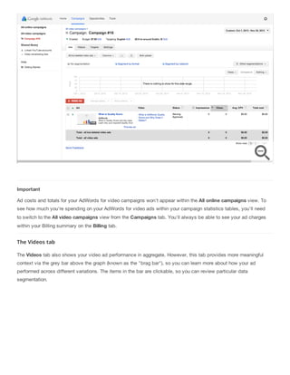 Important
Ad costs and totals for your AdWords for video campaigns won't appear within the All online campaigns view. To
see how much you're spending on your AdWords for video ads within your campaign statistics tables, you'll need
to switch to the All video campaigns view from the Campaigns tab. You'll always be able to see your ad charges
within your Billing summary on the Billing tab.
The Videos tab
The Videos tab also shows your video ad performance in aggregate. However, this tab provides more meaningful
context via the grey bar above the graph (known as the "brag bar"), so you can learn more about how your ad
performed across different variations. The items in the bar are clickable, so you can review particular data
segmentation.
 