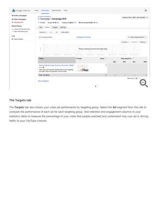 The Targets tab
The Targets tab also shows your video ad performance by targeting group. Select the Ad segment from this tab to
compare the performance of each ad for each targeting group. Add retention and engagement columns to your
statistics table to measure the percentage of your video that people watched and understand how your ad is driving
traffic to your YouTube channel.
 