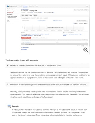 Troubleshooting issues with your data
We can't guarantee that the views you're billed for and your YouTube viewcount will be equal. Discrepancies
do arise, and we attempt to keep the cumulative numbers approximately equal. While you may be billed for an
appropriate amount of engaged views, some of those views were not eligible for YouTube view counts.
Presently, video percentage views (quartile data) in AdWords for video is only for views on paid AdWords
advertisements. This means AdWords for video cannot present this information for your video if it is accessed
via a free search result listing on Google or YouTube search.
Example
A video you have hosted on YouTube may be found in Google or YouTube search results. If viewers click
on this video through free search results and interact with the video, you won't be charged for a video
view or the viewer's interactions. These interactions will not be included in the video performance
Differences between view statistics in YouTube vs. AdWords for video
Differences in video percentage views and call-to-action clicks in YouTube Insights vs. AdWords for video
 